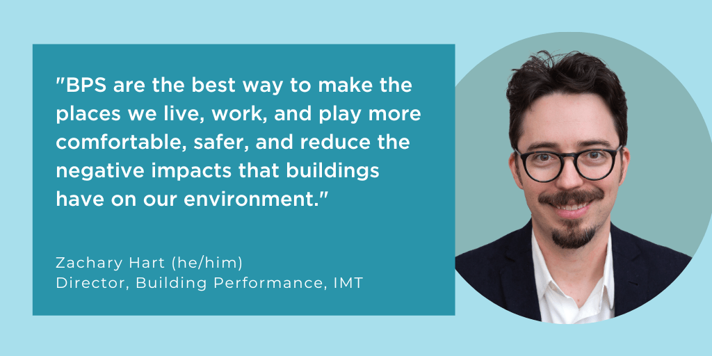 Quote from Zachary Hart: "BPS are the best way to make the places we live, work, and play more comfortable, safer, and reduce the negative impacts that buildings have on our environment."